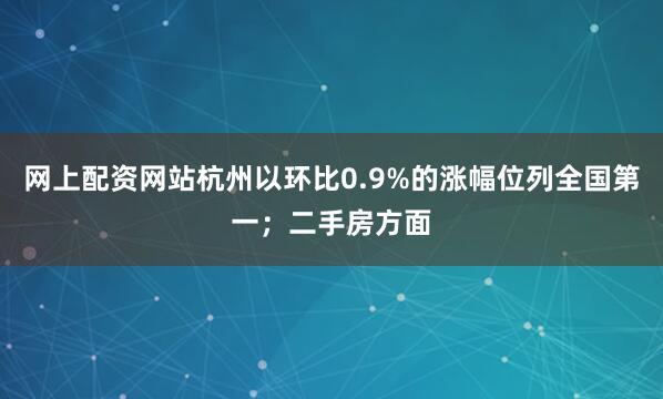 网上配资网站杭州以环比0.9%的涨幅位列全国第一；二手房方面