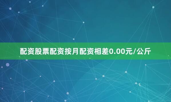 配资股票配资按月配资相差0.00元/公斤