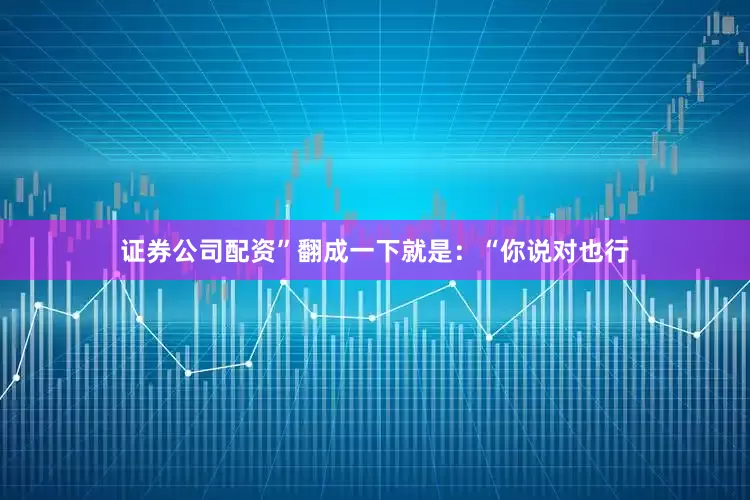 证券公司配资”翻成一下就是：“你说对也行