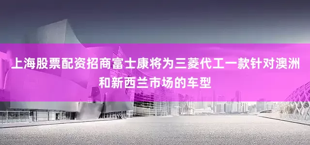 上海股票配资招商富士康将为三菱代工一款针对澳洲和新西兰市场的车型