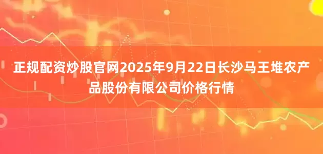 正规配资炒股官网2025年9月22日长沙马王堆农产品股份有限公司价格行情